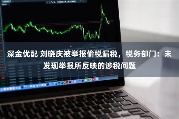 深金优配 刘晓庆被举报偷税漏税，税务部门：未发现举报所反映的涉税问题