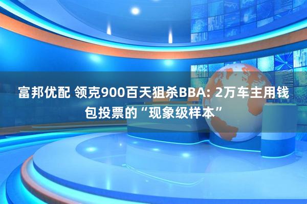 富邦优配 领克900百天狙杀BBA: 2万车主用钱包投票的“现象级样本”