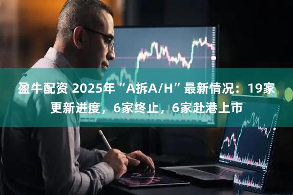 盈牛配资 2025年“A拆A/H”最新情况：19家更新进度，6家终止，6家赴港上市