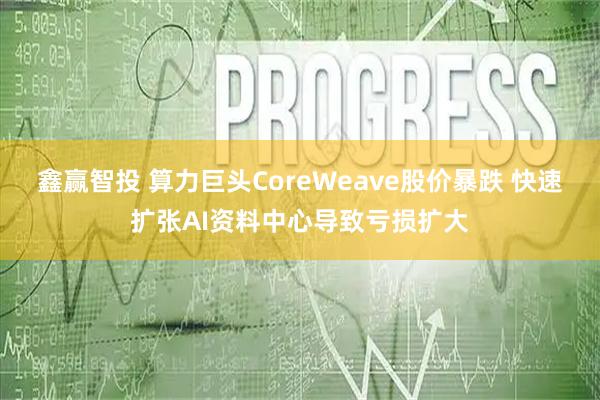 鑫赢智投 算力巨头CoreWeave股价暴跌 快速扩张AI资料中心导致亏损扩大