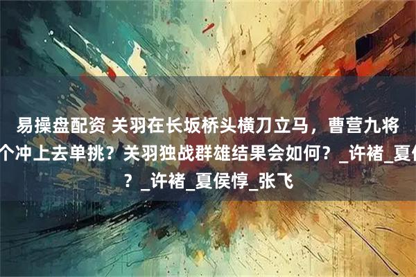 易操盘配资 关羽在长坂桥头横刀立马，曹营九将谁会第一个冲上去单挑？关羽独战群雄结果会如何？_许褚_夏侯惇_张飞