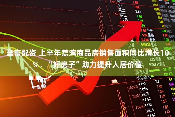 垒富配资 上半年荔湾商品房销售面积同比增长10%，“好房子”助力提升人居价值