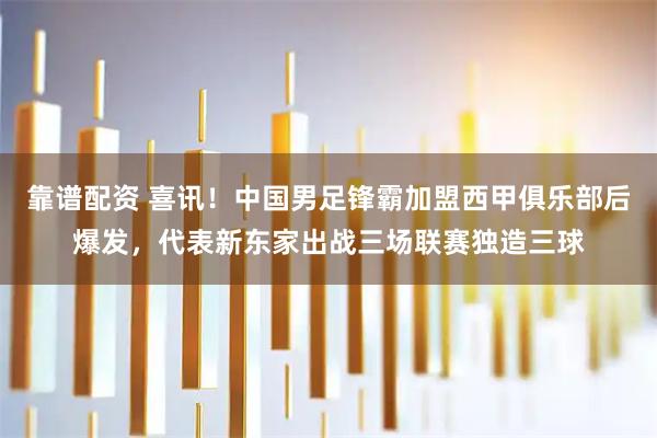 靠谱配资 喜讯！中国男足锋霸加盟西甲俱乐部后爆发，代表新东家出战三场联赛独造三球