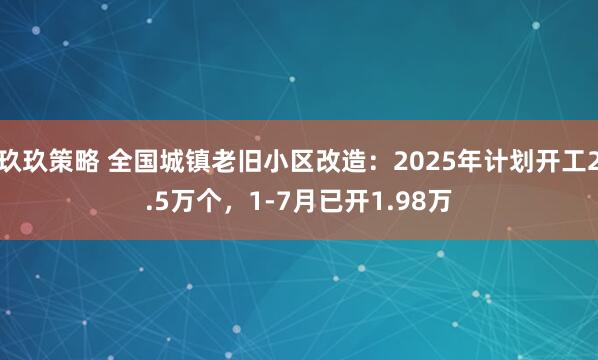 玖玖策略 全国城镇老旧小区改造：2025年计划开工2.5万个，1-7月已开1.98万
