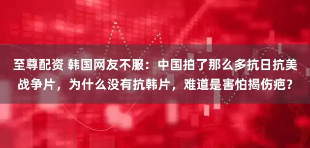 至尊配资 韩国网友不服：中国拍了那么多抗日抗美战争片，为什么没有抗韩片，难道是害怕揭伤疤？