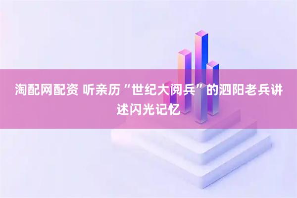 淘配网配资 听亲历“世纪大阅兵”的泗阳老兵讲述闪光记忆