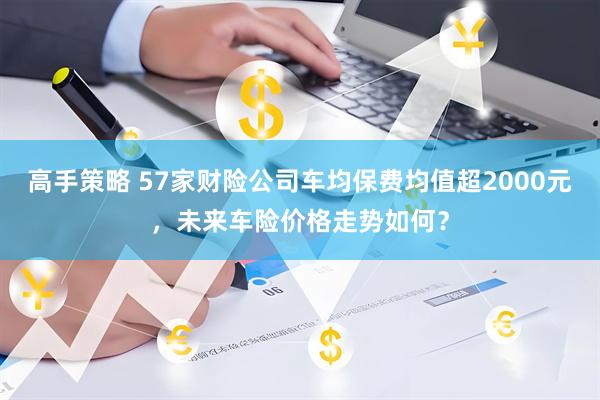 高手策略 57家财险公司车均保费均值超2000元，未来车险价格走势如何？