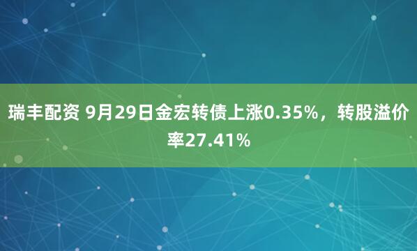 瑞丰配资 9月29日金宏转债上涨0.35%，转股溢价率27.41%
