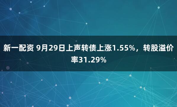 新一配资 9月29日上声转债上涨1.55%，转股溢价率31.29%