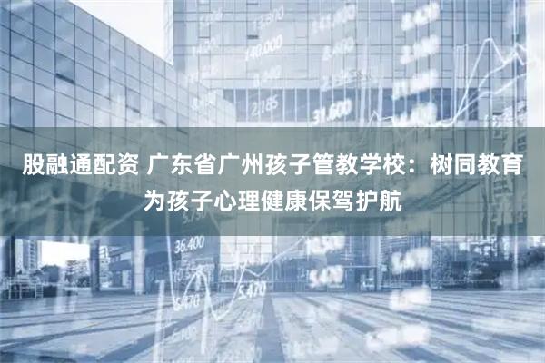 股融通配资 广东省广州孩子管教学校：树同教育为孩子心理健康保驾护航