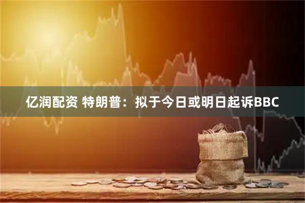 亿润配资 特朗普：拟于今日或明日起诉BBC